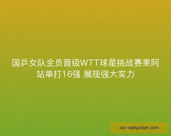 国乒女队全员晋级WTT球星挑战赛果阿站单打16强 展现强大实力 国乒女队全员晋级WTT球星挑战赛果阿站单打16强 展现强大实力