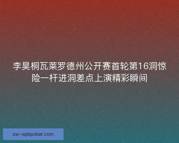 李昊桐瓦莱罗德州公开赛首轮第16洞惊险一杆进洞差点上演精彩瞬间 李昊桐瓦莱罗德州公开赛首轮第16洞惊险一杆进洞差点上演精彩瞬间