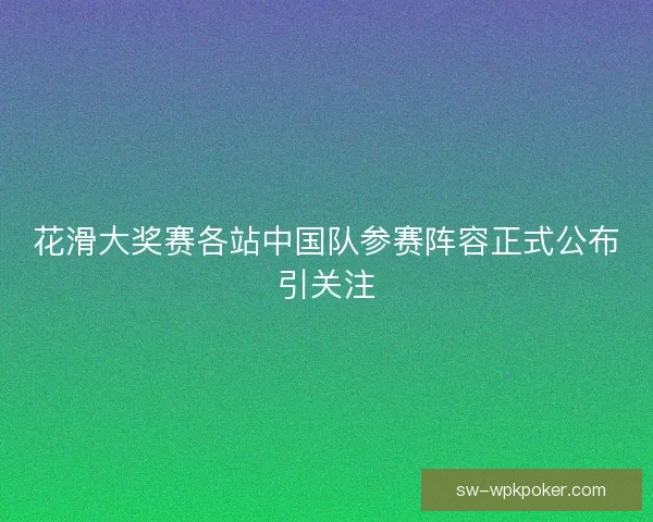 花滑大奖赛各站中国队参赛阵容正式公布引关注