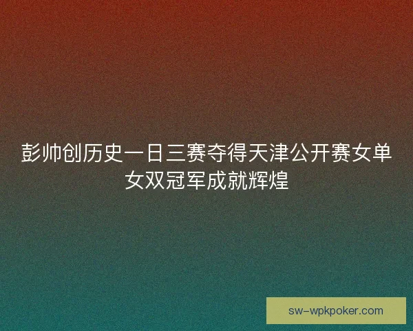 彭帅创历史一日三赛夺得天津公开赛女单女双冠军成就辉煌