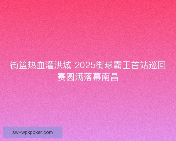 街篮热血灌洪城 2025街球霸王首站巡回赛圆满落幕南昌