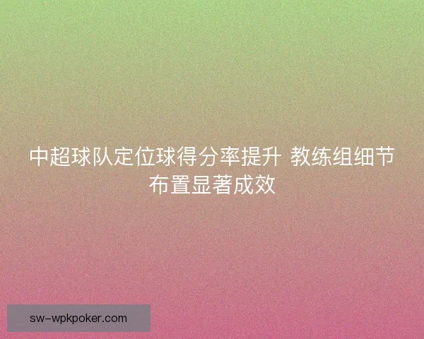 中超球队定位球得分率提升 教练组细节布置显著成效 中超球队定位球得分率提升 教练组细节布置显著成效