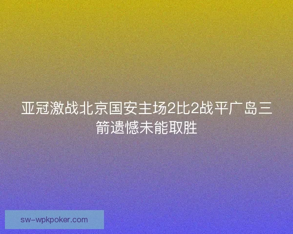 亚冠激战北京国安主场2比2战平广岛三箭遗憾未能取胜 亚冠激战北京国安主场2比2战平广岛三箭遗憾未能取胜
